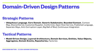 GOOD DESIGN MATTERS — (C) 2024 GIOVANNI COSTAGLIOLA
Strategic Patterns
• Ubiquitous Language, Core Domain, Generic Subdomains, Bounded Context, Context
Map, Shared Kernel, Customer/Supplier, Conformist, Open Host Service, Published Language,
Separate Ways, Anti-Corruption Layer, Big Ball of Mud, Continuous Integration
Tactical Patterns
• Model-Driven Design, Layered Architecture, Domain Services, Entities, Value Objects,
Aggregates, Domain Events, Repositories, Factories
Domain-DrivenDesignPatterns
 