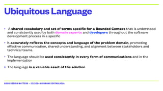 GOOD DESIGN MATTERS — (C) 2024 GIOVANNI COSTAGLIOLA
• A shared vocabulary and set of terms specific for a Bounded Context that is understood
and consistently used by both domain experts and developers throughout the software
development process in a specific
• It accurately reflects the concepts and language of the problem domain, promoting
effective communication, shared understanding, and alignment between stakeholders and
technical teams.
• The language should be used consistently in every form of communications and in the
implementation
• The language is a valuable asset of the solution
UbiquitousLanguage
 