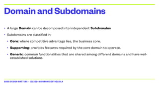 GOOD DESIGN MATTERS — (C) 2024 GIOVANNI COSTAGLIOLA
• A large Domain can be decomposed into independent Subdomains
• Subdomains are classified in:
• Core: where competitive advantage lies, the business core.
• Supporting: provides features required by the core domain to operate.
• Generic: common functionalities that are shared among different domains and have well-
established solutions
DomainandSubdomains
 