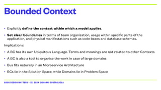 GOOD DESIGN MATTERS — (C) 2024 GIOVANNI COSTAGLIOLA
• Explicitly define the context within which a model applies.
• Set clear boundaries in terms of team organization, usage within specific parts of the
application, and physical manifestations such as code bases and database schemas.
Implications:
• A BC has its own Ubiquitous Language. Terms and meanings are not related to other Contexts
• A BC is also a tool to organise the work in case of large domains
• Bus fits naturally in an Microservice Architecture
• BCs lie in the Solution Space, while Domains lie in Problem Space
BoundedContext
 