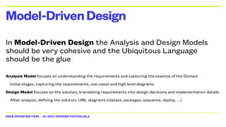 GOOD DESIGN MATTERS — (C) 2024 GIOVANNI COSTAGLIOLA
In Model-Driven Design the Analysis and Design Models
should be very cohesive and the Ubiquitous Language
should be the glue
Analysis Model focuses on understanding the requirements and capturing the essence of the Domain
Initial stages, capturing the requirements, use-cases and high level diagrams
Design Model focuses on the solution, translating requirements into design decisions and implementation details
After analysis, defining the solution, UML diagrams (classes, packages, sequence, deploy, …)
Model-DrivenDesign
 
