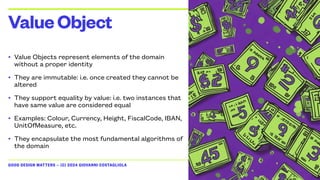 GOOD DESIGN MATTERS — (C) 2024 GIOVANNI COSTAGLIOLA
• Value Objects represent elements of the domain
without a proper identity
• They are immutable: i.e. once created they cannot be
altered
• They support equality by value: i.e. two instances that
have same value are considered equal
• Examples: Colour, Currency, Height, FiscalCode, IBAN,
UnitOfMeasure, etc.
• They encapsulate the most fundamental algorithms of
the domain
ValueObject
 