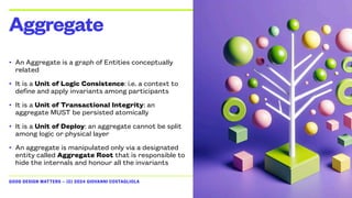 GOOD DESIGN MATTERS — (C) 2024 GIOVANNI COSTAGLIOLA
• An Aggregate is a graph of Entities conceptually
related
• It is a Unit of Logic Consistence: i.e. a context to
define and apply invariants among participants
• It is a Unit of Transactional Integrity: an
aggregate MUST be persisted atomically
• It is a Unit of Deploy: an aggregate cannot be split
among logic or physical layer
• An aggregate is manipulated only via a designated
entity called Aggregate Root that is responsible to
hide the internals and honour all the invariants
Aggregate
 