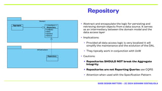 GOOD DESIGN MATTERS — (C) 2024 GIOVANNI COSTAGLIOLA
Repository
• Abstract and encapsulate the logic for persisting and
retrieving domain objects from a data source. It serves
as an intermediary between the domain model and the
data access layer
• Implications:
• Provided all data access logic is very localized it will
simplify the maintenance and the evolution of the DAL
• They tipically work in conjunction with UoW
• Cautions:
• Repositories SHOULD NOT break the Aggregate
Integrity
• Repositories are not Reporting Queries see CQRS
• Attention when used with the Specification Pattern
 