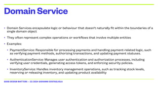 GOOD DESIGN MATTERS — (C) 2024 GIOVANNI COSTAGLIOLA
• Domain Services encapsulate logic or behaviour that doesn't naturally fit within the boundaries of a
single domain object
• They often represent complex operations or workflows that involve multiple entities
• Examples:
• PaymentService: Responsible for processing payments and handling payment-related logic, such
as verifying payment methods, authorizing transactions, and updating payment statuses.
• AuthenticationService: Manages user authentication and authorization processes, including
verifying user credentials, generating access tokens, and enforcing security policies.
• InventoryService: Handles inventory management operations, such as tracking stock levels,
reserving or releasing inventory, and updating product availability
DomainService
 