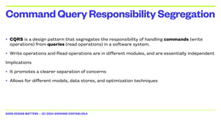 GOOD DESIGN MATTERS — (C) 2024 GIOVANNI COSTAGLIOLA
• CQRS is a design pattern that segregates the responsibility of handling commands (write
operations) from queries (read operations) in a software system.
• Write operations and Read operations are in different modules, and are essentially independent
Implications
• It promotes a clearer separation of concerns
• Allows for different models, data stores, and optimization techniques
CommandQueryResponsibilitySegregation
 