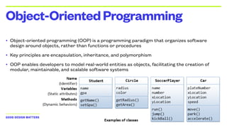 GOOD DESIGN MATTERS — (C) 2024 GIOVANNI COSTAGLIOLA
• Object-oriented programming (OOP) is a programming paradigm that organizes software
design around objects, rather than functions or procedures
• Key principles are encapsulation, inheritance, and polymorphism
• OOP enables developers to model real-world entities as objects, facilitating the creation of
modular, maintainable, and scalable software systems
Object-OrientedProgramming
 