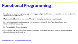 GOOD DESIGN MATTERS — (C) 2024 GIOVANNI COSTAGLIOLA
• Functional programming is a programming paradigm that treats computation as the evaluation
of mathematical functions
• Mathematical functions are pure: FP avoids changing-state and mutable data
• Key principles are Pure Functions, Immutability, Higher-Order-Functions, Recursion,
Referential Transparency
• FP fits well with Event Sourcing
• FP provides patterns like Functors and Monads that abstract away control flow and enable
elegant pipeline-style coding
FunctionalProgramming
 