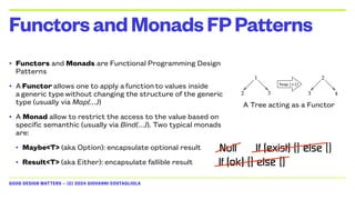 GOOD DESIGN MATTERS — (C) 2024 GIOVANNI COSTAGLIOLA
• Functors and Monads are Functional Programming Design
Patterns
• A Functor allows one to apply a function to values inside
a generic type without changing the structure of the generic
type (usually via Map(…))
• A Monad allow to restrict the access to the value based on
specific semanthic (usually via Bind(…)). Two typical monads
are:
• Maybe<T> (aka Option): encapsulate optional result
• Result<T> (aka Either): encapsulate fallible result
FunctorsandMonadsFPPatterns
A Tree acting as a Functor
Null
If (ok) {} else {}
If (exist) {} else {}
 