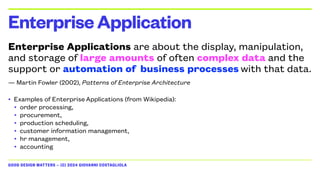 GOOD DESIGN MATTERS — (C) 2024 GIOVANNI COSTAGLIOLA
Enterprise Applications are about the display, manipulation,
and storage of large amounts of often complex data and the
support or automation of business processes with that data.
— Martin Fowler (2002), Patterns of Enterprise Architecture
• Examples of Enterprise Applications (from Wikipedia):
• order processing,
• procurement,
• production scheduling,
• customer information management,
• hr management,
• accounting
EnterpriseApplication
 