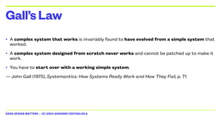 GOOD DESIGN MATTERS — (C) 2024 GIOVANNI COSTAGLIOLA
• A complex system that works is invariably found to have evolved from a simple system that
worked.
• A complex system designed from scratch never works and cannot be patched up to make it
work.
• You have to start over with a working simple system.
— John Gall (1975), Systemantics: How Systems Really Work and How They Fail, p. 71
Gall’sLaw
 