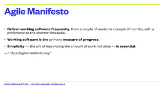 GOOD DESIGN MATTERS — (C) 2024 GIOVANNI COSTAGLIOLA
• Deliver working software frequently, from a couple of weeks to a couple of months, with a
preference to the shorter timescale.
• Working software is the primary measure of progress.
• Simplicity — the art of maximizing the amount of work not done — is essential.
— https://agilemanifesto.org/
AgileManifesto
 