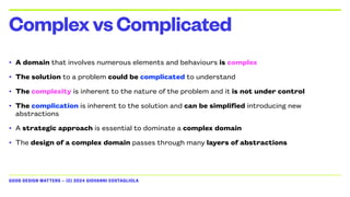 GOOD DESIGN MATTERS — (C) 2024 GIOVANNI COSTAGLIOLA
• A domain that involves numerous elements and behaviours is complex
• The solution to a problem could be complicated to understand
• The complexity is inherent to the nature of the problem and it is not under control
• The complication is inherent to the solution and can be simplified introducing new
abstractions
• A strategic approach is essential to dominate a complex domain
• The design of a complex domain passes through many layers of abstractions
ComplexvsComplicated
 