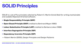 GOOD DESIGN MATTERS — (C) 2024 GIOVANNI COSTAGLIOLA
SOLID is a set of five principles selected by Robert C. Martin (Uncle Bob) for writing maintainable
and scalable Objected-Oriented software.
• Single Responsibility Principle (SRP)
• Open-Closed Principle (OCP) credited to Bertrand Meyer (1980)
• Liskov Substitution Principle (LSP) credited to Barbara Liskov (1988)
• Interface Segregation Principle (ISP)
• Dependency Inversion Principle (DIP)
— Robert Martin (2000), Design Principles and Design Patterns
SOLIDPrinciples
 