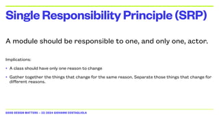 GOOD DESIGN MATTERS — (C) 2024 GIOVANNI COSTAGLIOLA
A module should be responsible to one, and only one, actor.
Implications:
• A class should have only one reason to change
• Gather together the things that change for the same reason. Separate those things that change for
different reasons.
SingleResponsibilityPrinciple(SRP)
 