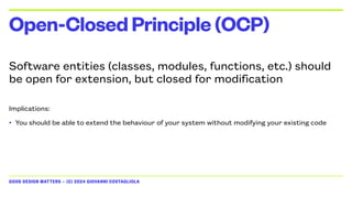 GOOD DESIGN MATTERS — (C) 2024 GIOVANNI COSTAGLIOLA
Software entities (classes, modules, functions, etc.) should
be open for extension, but closed for modification
Implications:
• You should be able to extend the behaviour of your system without modifying your existing code
Open-ClosedPrinciple(OCP)
 