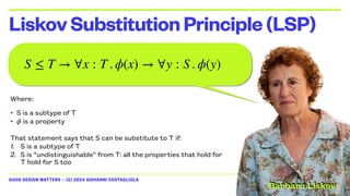 GOOD DESIGN MATTERS — (C) 2024 GIOVANNI COSTAGLIOLA
LiskovSubstitutionPrinciple(LSP)
Where:
• S is a subtype of T
• is a property
That statement says that S can be substitute to T if:
1. S is a subtype of T
2. S is “undistinguishable” from T: all the properties that hold for
T hold for S too
ϕ
S ≤ T → ∀x : T . ϕ(x) → ∀y : S . ϕ(y)
Barbara Liskov
 