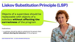 GOOD DESIGN MATTERS — (C) 2024 GIOVANNI COSTAGLIOLA
Objects of a superclass should be
replaceable with objects of a
subclass without affecting the
correctness of the program
Implications:
• a subclass should be able to substitute its parent class
without altering the behaviour of the program
LiskovSubstitutionPrinciple(LSP)
 