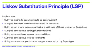 GOOD DESIGN MATTERS — (C) 2024 GIOVANNI COSTAGLIOLA
Implications:
• Subtype method’s params should be contravariant
• Subtype method’s return values should be covariant
• Subtype can throw exceptions that are subtypes of those thrown by Supertype
• Subtype cannot have stronger preconditions
• Subtype cannot have weaker postconditions
• Subtype cannot have weaker invariants
• Subtype cannot support state changes unsupported by Supertype
LiskovSubstitutionPrinciple(LSP)
 