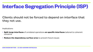 GOOD DESIGN MATTERS — (C) 2024 GIOVANNI COSTAGLIOLA
Clients should not be forced to depend on interface that
they not use.
Implications:
• Split large interfaces of unrelated operations on specific interfaces tailored to coherent
concerns
• Reduce the dependency surface area to prevent future issues
InterfaceSegregationPrinciple(ISP)
 