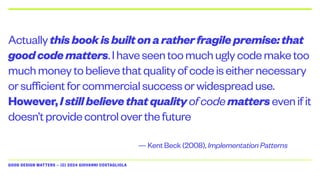 GOOD DESIGN MATTERS — (C) 2024 GIOVANNI COSTAGLIOLA
Actuallythisbookisbuiltonaratherfragilepremise:that
goodcodematters.Ihaveseentoomuchuglycodemaketoo
muchmoneytobelievethatqualityofcodeiseithernecessary
orsufficientforcommercialsuccessorwidespreaduse.
However,Istillbelievethatqualityofcodemattersevenifit
doesn’tprovidecontroloverthefuture
— Kent Beck (2008), Implementation Patterns
 
