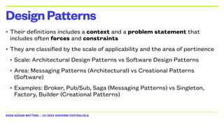 GOOD DESIGN MATTERS — (C) 2024 GIOVANNI COSTAGLIOLA
• Their definitions includes a context and a problem statement that
includes often forces and constraints
• They are classified by the scale of applicability and the area of pertinence
• Scale: Architectural Design Patterns vs Software Design Patterns
• Area: Messaging Patterns (Architectural) vs Creational Patterns
(Software)
• Examples: Broker, Pub/Sub, Saga (Messaging Patterns) vs Singleton,
Factory, Builder (Creational Patterns)
DesignPatterns
 