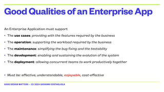 GOOD DESIGN MATTERS — (C) 2024 GIOVANNI COSTAGLIOLA
An Enterprise Application must support
• The use cases: providing with the features required by the business
• The operation: supporting the workload required by the business
• The maintenance: simplifying the bug fixing and the testability
• The development: enabling and sustaining the evolution of the system
• The deployment: allowing concurrent teams to work productively together
• Must be: effective, understandable, enjoyable, cost-effective
GoodQualitiesofanEnterpriseApp
 