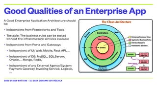 GOOD DESIGN MATTERS — (C) 2024 GIOVANNI COSTAGLIOLA
A Good Enterprise Application Architecture should
be:
• Independent from Frameworks and Tools
• Testable: The business rules can be tested
without the infrastructure services available
• Independent from Ports and Gateways
• Independent of UI: Web, Mobile, Rest API, …
• Independent of DB: MySQL, SQLServer,
Oracle,… Mongo, Redis,
• Independent of any External Agency/System:
Payment Gateway, Invoicing Service, Logistic,
…
GoodQualitiesofanEnterpriseApp
 