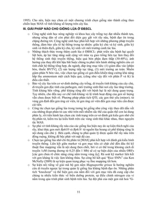 11
1995). Cho nên, hiện nay chưa có một chương trình chọn giống nào thành công theo
chiến lược MAS về tính kháng số lượng trên cây lúa.
III. GIẢI PHÁP NÀO CHO GIỐNG LÚA Ở ĐBSCL
o Công nghệ sinh học nông nghiệp và khoa học cây trồng tuy đạt nhiều thành tựu,
nhưng nông dân sẽ còn phải đối diện gay gắt với rầy nâu, bệnh đạo ôn trong
chặng đường tới. Công nghệ sinh học phải kết hợp với những phương pháp truyền
thống, đảm bảo yếu tố hệ thống trong tự nhiên: giữa ký chủ và ký sinh, giữa ký
sinh và thiên địch, giữa ký chủ, ký sinh với môi trường canh tác lúa.
o Những thách thức trong thâm canh lúa ở ĐBSCL: phát triển sâu bệnh hại quyết
liệt hơn, áp lực tăng năng suất cộng với mùa vụ gieo trồng liên tục làm thay đổi
hệ thống sinh thái truyền thống, hiệu quả bón phân đạm thấp (30-40%), ảnh
hưởng của thay đổi khí hậu bắt buộc chúng ta phải tiến hành những nghiên cứu có
tính chất hệ thống tổng hợp, đa ngành, đáp ứng mục tiêu: (1) giảm đầu vào [phân
bón, thuốc BVTV], (2) sản lượng tiếp tục tăng, (3) môi trường an toàn. Muốn
giảm phân N bón vào, việc chọn tạo giống có gen điều khiển tăng cường khả năng
hấp thu ammonium một cách hiệu quả, (cũng như vậy đối với phân P và K) là
điều cần thiết.
o Bảo vệ cây lúa trên cơ sở dinh dưỡng cây trồng, di truyền tính kháng của cây chủ,
di truyền gen độc tính của pathogen, môi trường sinh thái nơi cây lúa tăng trưởng.
Tính kháng bền vững, phổ kháng rộng đối với bệnh hại là nội dung quan trọng.
Tuy nhiên, cho đến nay cơ chế tính kháng và lộ trình hoạt động của gen số lượng
vẫn chưa được biết rõ. Phương pháp phân tích QTL các gen thứ yếu (minor); từ
vùng giả định đến gen ứng cử viên, từ gen ứng cử viên đến gen mục tiêu cần được
cải tiến.
o Công tác chọn tạo giống lúa trong tương lai giống như công việc theo dõi dấu vết
của những đoạn phân tử cực nhỏ trên mỗi nhiễm sắc thể của quần thể con lai đang
phân ly, rồi tiến hành lựa chọn các tính trạng trên cơ sở đánh giá kiểu gen nhờ chỉ
thị phân tử, kiểm tra lại kiểu hình trên các vùng sinh thái khác nhau, theo nguyên
tắc MAS.
o Sự phá vở tính kháng rầy nâu của các giống lúa hiện nay do sự kiện thích nghi của
rầy, khai thác gen mới Bph10 và Bph18 từ nguồn lúa hoang có phổ kháng rộng là
nội dung cần chú ý. Bên cạnh, chúng ta phải quản lý được quần thể rầy nâu trên
đồng ruộng, không để bộc phát với mật độ cao.
o Chọn tạo giống lúa nhờ chỉ thị phân tử [MAS] phải kết hợp với đánh giá kiểu hình
truyền thống. Liên kết giữa marker và gen mục tiêu có chặt chẽ đến đâu thì kỹ
thuật fine mapping vẫn là nội dung then chốt, bởi vì có thể trong khoảng cách di
truyền 1cM (tương đương từ 0,25 đến 1 Mb) sẽ có sự hiện diện của nhiều ORFs
[các gen chưa rõ chức năng cùng nằm trong vùng ấy]. Rà soát kỹ marker liên kết
với gen kháng là việc làm không thừa. Sự công bố kết quả “Rice SNPs” của Ken
McNally (2009) là sự kiện quan trọng phục vụ fine mapping tốt hơn.
o Sự kiện nổi tiếng về giải mã bộ gen nấm Magnaporthe grisea là hướng nghiên
cứu di truyền ngược lại trong quản lý giống lúa kháng bệnh đạo ôn. Những phân
tích “knockout” và thể hiện gen của nấm đối với gen mục tiêu đã cung cấp cho
chúng ta nhiều kiến thức về biến dưỡng protein, sự điều chỉnh nitrogen của vi
nấm trong qúa trình phát sinh bệnh trên lúa. Sự đột phá của một gen mã hoá "G-
 