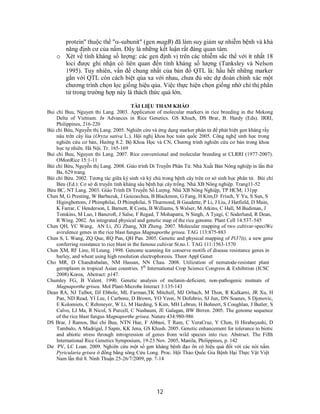 12
protein" thuộc thể "-subunit" (gen magB) đã làm suy giảm sự nhiễm bệnh và khả
năng định cư của nấm. Đây là những kết luận rất đáng quan tâm.
oo Xét về tính kháng số lượng: các gen định vị trên các nhiễm sắc thể với ít nhất 18
loci được ghi nhận có liên quan đến tính kháng số lượng (Tanksley và Nelson
1995). Tuy nhiên, vấn đề chung nhất của bản đồ QTL là: hầu hết những marker
gắn với QTL còn cách biệt qúa xa với nhau, chưa đủ sức dự đoán chính xác một
chương trình chọn lọc giống hiệu qủa. Việc thực hiện chọn giống nhờ chỉ thị phân
tử trong trường hợp này là thách thức quá lớn.
TÀI LIỆU THAM KHẢO
Bui chi Buu, Nguyen thi Lang. 2003. Application of molecular markers in rice breeding in the Mekong
Delta of Vietnam. In Advances in Rice Genetics. GS Khuch, DS Brar, B. Hardy (Eds). IRRI,
Philippines, 216-220
Bùi chí Bửu, Nguyễn thị Lang. 2005. Nghiên cứu và ứng dụng marker phân tử để phát hiện gen kháng rầy
nâu trên cây lúa (Oryza sativa L.). Hội nghị khoa học toàn quốc 2005. Công nghệ sinh học trong
nghiên cứu cơ bản, Hướng 8.2. Bộ Khoa Học và CN, Chương trình nghiên cứu cơ bản trong khoa
học tự nhiên. Hà Nội. Tr. 165-169
Bui chi Buu, Nguyen thi Lang. 2007. Rice conventional and molecular breeding at CLRRI (1977-2007).
OMonRice 15:1-11
Bùi chí Bửu, Nguyễn thị Lang. 2008. Giáo trình Di Truyền Phân Tử. Nhà Xuất Bản Nông nghiệp in lần thứ
Ba, 629 trang.
Bùi chí Bửu. 2002. Tương tác giữa ký sinh và ký chủ trong bệnh cây trên cơ sở sinh học phân tử. Bùi chí
Bửu (Ed.): Cơ sở di truyền tính kháng sâu bệnh hại cây trồng. Nhà XB Nông nghiệp. Trang11-52
Bửu BC, NT Lang. 2003. Giáo Trình Di Truyền Số Lượng. Nhà XB Nông Nghiệp, TP HCM; 131pp
Chen M, G Presting, W Barbazuk, J Goicoechea, B Blackmon, G Fang, H Kim,D Frisch, Y Yu, S Sun, S
Higingbottom, J Phimphilai, D Phimphilai, S Thurmond, B Gaudette, P Li, J Liu, J Hatfield, D Main,
K Farrar, C Henderson, L Barnett, R Costa, B Williams, S Walser, M Atkins, C Hall, M Budiman, J
Tomkins, M Luo, I Bancroft, J Salse, F Regad, T Mohapatra, N Singh, A Tyagi, C Soderlund, R Dean,
R Wing. 2002. An integrated physical and genetic map of the rice genome. Plant Cell 14:537–545
Chen QH, YC Wang, AN Li, ZG Zhang, XB Zheng. 2007. Molecular mapping of two cultivar-speciWc
avirulence genes in the rice blast fungus Magnaporthe grisea. TAG 113:875-883
Chen S, L Wang, ZQ Que, RQ Pan, QH Pan. 2005. Genetic and physical mapping of Pi37(t), a new gene
conferring resistance to rice blast in the famous cultivar St.no.1. TAG 111:1563-1570
Chen XM, RF Line, H Leung. 1998. Genome scanning for conserve motifs of disease resistance genes in
barley, and wheat using high resolution electrophoresis. Theor Appl Genet
Cho MR, D Chandrabalan, NM Hassan, NN Chau. 2008. Utilization of nematode-resistant plant
germplasm in tropical Asian countries. 5th
International Crop Science Congress & Exhibition (ICSC
2008) Korea, Abctract: p147.
Chumley FG, B Valent. 1990. Genetic analysis of melanin-deficient, non-pathogenic mutnats of
Magnaporthe grisea. Mol Plant-Microbe Interact 3:135-143
Dean RA, NJ Talbot, DJ Ebbole, ML Farman,TK Mitchell, MJ Orbach, M Thon, R Kulkarni, JR Xu, H
Pan, ND Read, YI Lee, I Carbone, D Brown, YO Yeon, N Dofobrio, SJ Jun, DN Soanes, S Djonovic,
E Kolomiets, C Rehmeyer, W Li, M Harding, S Kim, MH Lebrun, H Bohnert, S Coughlan, J Butler, S
Calvo, LJ Ma, R Nicol, S Purcell, C Nusbaum, JE Galagan, BW Birren. 2005. The genome sequence
of the rice blast fungus Magnaporthe grisea. Nature 434:980-986
DS Brar, J Ramos, Bui chi Buu, NTN Hue, F Abbasi, T Ram, C VeraCruz, Y Chen, H Hirabayashi, D
Tambalo, A Madrigal, J Sapin, KK Jena, GS Khush. 2005. Genetic enhancement for tolerance to biotic
and abiotic stress through introgression of genes from wild species into rice. Abstract. The Fifth
International Rice Genetics Symposium, 19-23 Nov. 2005, Manila, Philippines, p. 142
Dư PV, LC Loan. 2009. Nghiên cứu một số gen kháng bệnh đạo ôn có hiệu quả đối với các nòi nấm
Pyricularia grisea ở đồng bằng sông Cửu Long. Proc. Hội Thảo Quốc Gia Bệnh Hại Thực Vật Việt
Nam lần thứ 8. Ninh Thuận 25-26/7/2009, pp. 7-14
 