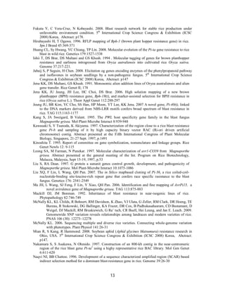 13
Fukuta Y, C Vera-Cruz, N Kobayashi. 2008. Blast research network for stable rice production under
unfavorable environment condition. 5th
International Crop Science Congress & Exhibition (ICSC
2008) Korea, Abctract: p178.
Hirabayashi H, T Ogawa. 1996. RFLP mapping of Bph-1 (brown plant hopper resistance gene) in rice.
Jpn J Breed 45:369-371
Huang CL, Sy Hwang, YC Chiang, TP Lin. 2008. Molecular evolution of the Pi-ta gene resistance to rice
blast in wild rice. Genetics 179:1527-1538
Ishii T, DS Brar, DS Multani and GS Khush. 1994 . Molecular tagging of genes for brown planthopper
resistance and earliness introgressed from Oryza autraliensis into cultivated rice Oryza sativa.
Genome 37:217-221.
Jabaij S, P Seguin, H Chen. 2008. Elicitation og genes encoding enzymes of the phenylpropanoid pathway
and isoflavones in soybean seedlings by a non-pathogenic fungus. 5th
International Crop Science
Congress & Exhibition (ICSC 2008) Korea, Abctract: p147
Jena KK, DS Multani, GS Khush. 1991. Monosomic alien addition lines of Oryza australiensis and alien
gene transfer. Rice Genet II; 178
Jena KK, JU Jeung, JH Lee, HC Choi, DS Brar. 2006. High solution mapping of a new brown
planthopper (BPH) resistance gene, Bph-18(t), and marker-assisted selection for BPH resistance in
rice (Oryza sativa L.). Theor Appl Genet 112:288-297
Jeung JU, BR Kim, YC Cho, SS Han, HP Moon, YT Lee, KK Jena. 2007 A novel gene, Pi-40(t), linked
to the DNA markers derived from NBS-LRR motifs confers broad spectrum of blast resistance in
rice. TAG 115:1163-1177
Kang S, JA Sweigard, B Valent. 1995. The PWL host specificity gene family in the blast fungus
Magnaporthe grisea. Mol Plant-Microbe Interact 8:939-948
Kawasaki S, Y Tsunoda, K Akiyama. 1997. Characterization of the region close to a rice blast resistance
gene Pi-b and sampling of it by high capacity binary vector RAC (Ri-ori driven artificial
chromosome) contig. Abstract presented at the Fifth International Congress of Plant Molecular
Biology, Singapore, 21-27 Sept. 1997, p.1491
Kinoshita T. 1995. Report of committee on gene symbolization, nomenclature and linkage groups. Rice
Genet Newls 12: 9-115
Leong SA, M Farman, N Punekar. 1997. Molecular characterization of avr1-CO39 from Magnaporthe
grisea. Abstract presented at the general meeting of the Int. Program on Rice Biotechnology,
Malacca, Malaysia, Sept 15-19, 1997, p.53
Liu S, RA Dean. 1997. G protein a sununit genes control growth, development, and pathogenicity of
Magneporthe grisea. Mol Plant-Microbe Interact 10:1075-1086
Liu XQ, F Lin, L Wang, QH Pan. 2007. The in Silico mapbased cloning of Pi-36, a rice coiled-coil-
nucleotide-binding site-leucine-rich repeat gene that confers race specific rasistance to the blast
fungus. Genetics 176: 2541-2549
Ma JH, L Wang, SJ Feng, F Lin, Y Xiao, QH Pan. 2006. Identification and fine mapping of AvrPi15, a
novel avirulence gene of Magnaporthe grisea. TAG 113:875-883
Mackill DJ, JM Bonman. 1992. Inheritance of blast resistance in near-isogenic lines of rice.
Phytopathology 82:746-749
McNally KL, KL Childs, R Bohnert, RM Davidson, K Zhao, VJ Ulata, G Zeller, RM Clark, DR Hoeng, TE
Bureau, R Stokowski, DG Ballinger, KA Frazer, DR Cox, B Padhukasahasram, CD Bustamant, D
Weigel, DJ Mackill, RM Bruskiewich, G Ra¨ tsch, CR Buell, Hei Leung, and Jan E. Leach. 2009.
Genomewide SNP variation reveals relationships among landraces and modern varieties of rice.
PNAS 106 (30): 12273–12278
McNally KL. 2006. Sequencing multiple and diverse rice varieties. Connecting whole-genome variation
with phenotypes. Plant Physiol 141:26-31
Mian R, S Kang, R Hammond. 2008. Soybean aphid (Aphid glycines Matsumura) resistance research in
Ohio, USA. 5th
International Crop Science Congress & Exhibition (ICSC 2008) Korea, Abctract:
p147.
Nakamura S, S Asakawa, N Ohmido. 1997. Construction of an 800-kb contig in the near-centromeric
region of the rice blast gene Pi-ta2
using a highy representative rice BAC library. Mol Gen Genet
6:611-620
Naqvi NI, BB Chattoo. 1996. Development of a sequence characterized amplified region (SCAR) based
indirect selection method for a dominant blast-resistance gene in rice. Genome 39:26-30
 