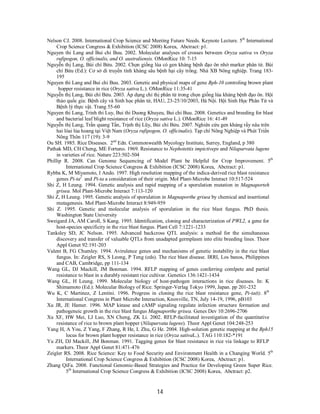 14
Nelson CJ. 2008. International Crop Science and Meeting Future Needs. Keynote Lecture. 5th
International
Crop Science Congress & Exhibition (ICSC 2008) Korea, Abctract: p1.
Nguyen thi Lang and Bui chi Buu. 2002. Molecular analyses of crosses between Oryza sativa vs Oryza
rufipogon, O. officinalis, and O. australiensis. OMonRice 10: 7-15
Nguyễn thị Lang, Bùi chí Bửu. 2002. Chọn giống lúa có gen kháng bệnh đạo ôn nhờ marker phân tử. Bùi
chí Bửu (Ed.): Cơ sở di truyền tính kháng sâu bệnh hại cây trồng. Nhà XB Nông nghiệp. Trang 183-
195
Nguyen thi Lang and Bui chi Buu. 2003. Genetic and physical maps of gene Bph-10 controling brown plant
hopper resistance in rice (Oryza sativa L.). OMonRice 11:35-41
Nguyễn thị Lang, Bùi chí Bửu. 2003. Áp dụng chỉ thị phân tử trong chọn giống lúa kháng bệnh đạo ôn. Hội
thảo quốc gia: Bệnh cây và Sinh học phân tử, HAU, 23-25/10/2003, Hà Nội. Hội Sinh Học Phân Tử và
Bệnh lý thực vật. Trang 55-60
Nguyen thi Lang, Trinh thi Luy, Bui thi Duong Khuyeu, Bui chi Buu. 2008. Genetics and breeding for blast
and bacterial leaf blight resistance of rice (Oryza sativa L.). OMonRice 16: 41-49
Nguyễn thị Lang, Trần quang Tấn, Trịnh thị Lũy, Bùi chí Bửu. 2007. Nghiên cứu gen kháng rầy nâu trên
hai lòai lúa hoang tại Việt Nam (Oryza rufipogon, O. officinalis). Tạp chí Nông Nghiệp và Phát Triển
Nông Thôn 117 (19): 3-9
Ou SH. 1985. Rice Diseases. 2nd
Edn. Commonwealth Mycology Institute, Surrey, England, p 380
Pathak MD, CH Cheng, ME Fortuno. 1969. Resistance to Nephotettix impictiveps and Nilaparvata lugens
in varieties of rice. Nature 223:502-504
Phillip R. 2008. Can Genome Sequencing of Model Plant be Helpful for Crop Improvement. 5th
International Crop Science Congress & Exhibition (ICSC 2008) Korea, Abctract: p1.
Rybba K, M Miyamoto, I Ando. 1997. High resolution mapping of the indica-derived rice blast resistance
genes Pi-ta2
and Pi-ta a consideration of their origin. Mol Plant-Microbe Interact 10:517-524
Shi Z, H Leung. 1994. Genetic analysis and rapid mapping of a sporulation mutation in Magnaporteh
grisea. Mol Plant-Microbe Interact 7:113-120
Shi Z, H Leung. 1995. Genetic analysis of sporulation in Magnaporthe grisea by chemical and insertional
mutagenesis. Mol Plant-Microbe Interact 8:949-959
Shi Z. 1995. Genetic and molecular analysis of sporulation in the rice blast fungus. PhD thesis.
Washington State University
Sweigard JA, AM Caroll, S Kang. 1995. Identification, cloning and characterization of PWL2, a gene for
host-species specificity in the rice blast fungus. Plant Cell 7:1221-1233
Tanksley SD, JC Nelson. 1995. Advanced backcross QTL analysis: a method for the simultaneous
discovery and transfer of valuable QTLs from unadapted germplasm into elite breeding lines. Theor
Appl Genet 92:191-203
Valent B, FG Chumley. 1994. Avirulence genes and mechanisms of genetic instability in the rice blast
fungus. In: Zeigler RS, S Leong, P Teng (eds). The rice blast disease. IRRI, Los banos, Philippines
and CAB, Cambridge, pp 111-134
Wang GL, DJ Mackill, JM Bonman. 1994. RFLP mapping of genes conferring comlpete and partial
resistance to blast in a durably resistant rice cultivar. Genetics 136:1421-1434
Wang GL, H Leung. 1999. Molecular biology of host-pathogen interactions in rice diseases. In: K
Shimamoto (Ed.): Molecular Biology of Rice. Springer-Verlag Tokyo 1999, Japan. pp 201-232
Wu K, C Martinez, Z Lentini. 1996. Progress in cloning the rice blast resistance gene, Pi-ta(t). 8th
International Congress in Plant Microbe Interaction, Knoxville, TN, July 14-19, 1996, pB103
Xu JR, JE Hamer. 1996. MAP kinase and cAMP signaling regulate infection structure formation and
pathogeneic growth in the rice blast fungus Magnaporthe grisea. Genes Dev 10:2696-2706
Xu XF, HW Mei, LJ Luo, XN Cheng, ZK Li. 2002. RFLP-facilitated investigation of the quantitative
resistance of rice to brown plant hopper (Nilaparvata lugens). Theor Appl Genet 104:248-253
Yang H, A You, Z Yang, F Zhang, R He, L Zhu, G He. 2004. High-solution genetic mapping at the Bph15
locus for brown plant hopper resistance in rice (Oryza sativaL.). TAG 110:182-*191
Yu ZH, DJ Mackill, JM Bonman. 1991. Tagging genes for blast resistance in rice via linkage to RFLP
markers. Theor Appl Genet 81:471-476
Zeigler RS. 2008. Rice Science: Key to Food Security and Environment Health in a Changing World. 5th
International Crop Science Congress & Exhibition (ICSC 2008) Korea, Abctract: p1.
Zhang QiFa. 2008. Functional Genomic-Based Strategies and Practice for Developing Green Super Rice.
5th
International Crop Science Congress & Exhibition (ICSC 2008) Korea, Abctract: p2.
 