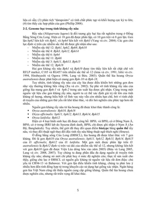 5
liệu có sẵn; (3) phân tích “datapoints” có tính chất phức tạp và khối lượng cực kỳ to lớn;
(4) tìm thấy các hợp phần của gen (Phillip 2008).
2-2. Genome học trong tính kháng rầy nâu
Rầy nâu (Nilaparvata lugens) là đối tượng gây hại lúa rất nghiêm trọng ở Đồng
Bằng Sông Cửu Long. Hiện có 18 gen đã được phân lập, có 10 gen trội và 8 gen lặn. Gen
lặn bph2 liên kết với Bph1, và bph4 liên kết với Bph3 (Yang và ctv. 2004). Các gen chủ
lực định vị trên các nhiễm sắc thể đã được ghi nhận như sau:
- Nhiễm sắc thể 12: Bph1, bph2, Bph9, Bph10
- Nhiễm sắc thể 4: Bph3, bph12, Bph14
- Nhiễm sắc thể 6: bph4
- Nhiễm sắc thể 11: Bph6
- Nhiễm sắc thể 3: bph11, Bph13, Bph15
- Nhiễm sắc thể 12: Bph18
Hai gen kháng rầy nâu Bph1 và Bph10 được tìm thấy liên kết rất chặt chẽ với
RFLP marker, C185 và RG457 trên nhiễm sắc thể số 12 (Jena và ctv. 1991, Ishii và ctv.
1994, Hirabayashi và Ogawa 1996, Lang và Bửu. 2003). Quần thể lúa hoang Oryza
australiensis được phát hiện có mang gen Bph-10 và Bph-18.
Tuy nhiên, tính kháng rầy nâu của cây lúa được điều khiển bởi những gen đơn
như vậy thường không bền vững (Xu và ctv. 2002). Sự phá vỡ tính kháng rầy nâu của
giống lúa mang gen Bph-1 và bph-2 trong sản xuất lúa được ghi nhận. Cùng trong một
nguồn vật liệu cho gen kháng rầy nâu, người ta có thể xác định giá trị rất lớn của tính
kháng số lượng, nhưng hiểu biết về lĩnh vực này vẫn còn nhiều hạn chế, bởi vì tính chất
di truyền của những gen thứ yếu rất khó khai thác, và đòi hỏi nghiên cứu phức tạp hơn rất
nhiều.
Nguồn gen kháng rầy nâu từ lúa hoang đã được khai thác thành công là:
 Oryza australiensis: Bph10, Bph18
 Oryza officinalis: bph11, bph12, Bph13, Bph14, Bph15
 Oryza latifolia: Bph12
Hiện có 4 loại hình sinh học đã được công bố: BPH1 và BPH2 có ở Đông Nam Á,
BPH3 có ở trong IRRI lab do Saxena định danh, BPH4 chỉ được ghi nhận ở Nam Á (Ấn
Độ, Bangladesh). Tuy nhiên, thế giới đã thay đổi quan điểm biotype bằng quần thể rầy
nâu, và thay đổi thuật ngữ thay đổi độc tính rầy nâu bằng thuật ngữ thích nghi (fitness).
Ở đồng bằng sông Cửu Long (ĐBSCL), lúa hoang đã được khai thác với 7 gen
kháng. Đó là gen Bph10 của Oryza australiensis; bph11, bph12, Bph13, Bph14, Bph15
của O. officinalis; Bph12 của O. latifolia. Một gen mới được phân lập trên O.
australiensis là Bph12 định vị trên vai dài của nhiễm sắc thể số 12, nhưng không liên kết
với gen Bph10 (gen đã được Viện Lúa dòng hóa vào năm 2005) (Bửu và Lang 2005,
Lang và ctv. 2008, 2007). Tuy chúng ta đang phấn đấu đa dạng nguồn di truyền tính
kháng rầy nâu; nhưng nó mới chỉ phát huy ở mức độ nghiên cứu; thực tế sản xuất cho
thấy, giống chủ lực ở ĐBSCL có nguồn gốc kháng từ nguồn vật liệu rất đơn điệu: chủ
yếu từ CR94-13 và Babawee. Với gen lặn điều khiển tính kháng, chúng ta phải lưu ý
nhiều hơn đến tính đồng hợp tử trong khuyến cáo sử dụng hạt giống xác nhận. Ngân hàng
gen lúa Việt Nam cũng rất thiếu nguồn cung cấp giống kháng. Quần thể lúa hoang chưa
được nghiên cứu, nhưng rất triển vọng để khai thác.
 