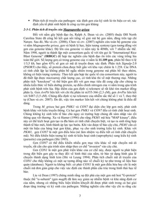 7
 Phân tích di truyền của pathogen: xác định gen của ký sinh là tín hiệu cơ sở; xác
định yếu tố phát sinh bệnh là công cụ tìm gen kháng
2-3-1. Phân tích di truyền của Magnaporthe grisea
Đối với nấm gây bệnh đạo ôn, Ralph A. Dean và ctv. (2005) thuộc ĐH North
Carolina State đã công bố kết quả nổi tiếng về giải mã bộ gen nấm, đăng trên tạp chí
Nature. Sau đó, Ma và ctv. (2006), Chen và ctv. (2007) nghiên cứu toàn bộ genome của
vi nấm Magnaporthe grisea, gen và bệnh lý học, hiện tượng synteny (gen tương đồng với
gen của genome khác). Độ lớn của genome vi nấm này là 40Mb, với 7 nhiễm sắc thể.
Năm 1998, người ta thành lập một consortium quốc tế với tên gọi là “International Rice
Blast Genome” (IRBGC) để hợp tác nghiên cứu bệnh đạo ôn trên các vùng trồng lúa
toàn thế giới. Số lượng gen có trong genome của vi nấm là 11.109 gen, phân bố theo tỉ lệ
1/3,5 kb, bao gồm 45% số gen có mã di truyền được xác định. Phân tích Signalp-2.0
(PSORT) cho thấy, số protein chưa được biết gắn với khu vực chitin là 1.258. Các DNA
có tính chất lập lại không phân bố ngẫu nhiên trong genome mà phân bố theo nhóm,
không có hiện tượng synteny. Theo kết qủa hợp tác quốc tế của consortium này, người ta
đã thiết lập được microarray chất lượng cao, có tính khả thi về mặt thương mại. Những
phân tích “knockout” và thể hiện gen đối với gen mục tiêu đã cung cấp cho chúng ta
nhiểu kiến thức về biến dưỡng protein, sự điều chỉnh nitrogen của vi nấm trong qúa trình
phát sinh bệnh trên lúa. Đặc điểm của gen định vị telomere sẽ rất khó tìm marker đồng
phân ly. Gen AvrPit liên kết với chỉ thị phân tử m355-366 (2,3 cM), gen ArvPia liên kết
với S487 (3,5 cM). Chúng đều định vị tại telomere của nhiễm sắc thể số 1 và 7, theo thứ
tự (Chen và ctv. 2007). Do đó, việc tìm marker liên kết với chúng không phải là điều dễ
dàng.
Trong M. grisea hai gen PMK1 và CON7 đại diện cho lớp gen mới, phát sinh
bệnh khác với kiểu truyền thống. Cả hai gen PMK1 và CON7 đều có tính chất hoại sinh.
Chúng không ký sinh trên tế bào chủ ngay cả trường hợp chúng đã xâm nhập vào rồi
thông qua vết thương. Xu và Hamer (1996) cho rằng PKM1 mã hóa "MAP kinase", điều
này có thể kích hoạt gen tạo ra đĩa bám có tính chất chuyên biệt, và tạo ra sinh tổng hợp
thành tế bào mới, hình thành áp lực tạo bướu. Khi vào được tế bào cây chủ, PKM1 cần có
một tín hiệu của hàng loạt gen khác, phục vụ cho sinh trưởng kiểu ký sinh. Khác với
PKM1, gen CON7 là một gen điều hòa (nó làm nhiệm vụ điều tiết có tính chất chuyển
mã). Nó điều khiển hiện tượng ký sinh từ kiểu hoại sinh (saprophytic) sang kiểu ký sinh
(parasitic) của pathogen (Shi 1995).
Gen CON7 có thể điều khiển nhiều gen mục tiêu khác về mặt chuyển mã di
truyền, rất cần cho qúa trình xâm nhập theo cơ chế "invasion" vào cây chủ.
Gen CON1 là một gen phát triển khác của cơ chế này, được người ta phát hiện
trong đột biến gen gây ra thay đổi về hình thái của nấm, từ bào tử dạng hình qủa lê
chuyển thành dạng hình kim (Shi và Leung 1994). Phân tích chuỗi mã di truyền của
CON1 cho thấy không có một sự tương đồng nào về chuỗi ký tự như trong số liệu bảo
quản (database). Người ta không biết: có phải CON1 là một gen điều hòa hay chỉ là một
chuỗi mã đơn giản giúp cho việc xác định các thành phần cấu trúc trong hình thái học tế
bào.
Liu và Dean (1997) chứng minh rằng sự đột phá của một gen mã hoá "G-protein"
thuộc thể "-subunit" (gen magB) đã làm suy giảm sự nhiễm bệnh và khả năng định cư
của nấm, nhưng có những biểu hiện khiếm khuyết đã được phát sinh trong cả hai giai
đoạn tăng trưởng và ký sinh của pathogen. Những nghiên cứu như vậy chỉ ra rằng các
 