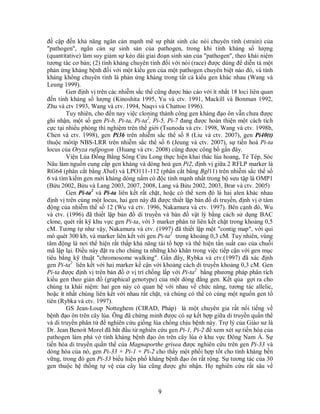9
đề cập đến khả năng ngăn cản mạnh mẽ sự phát sinh các nòi chuyên tính (strain) của
"pathogen", ngăn cản sự sinh sản của pathogen, trong khi tính kháng số lượng
(quantitative) làm suy giảm sự kéo dài giai đoạn sinh sản của "pathogen", theo khái niệm
tương tác cơ bản; (2) tính kháng chuyên tính đối với nòi (race) được dùng để diễn tả một
phản ứng kháng bệnh đối với một kiểu gen của một pathogen chuyên biệt nào đó, và tính
kháng không chuyên tính là phản ứng kháng trong tất cả kiểu gen khác nhau (Wang và
Leung 1999).
Gen định vị trên các nhiễm sắc thể cũng được báo cáo với ít nhất 18 loci liên quan
đến tính kháng số lượng (Kinoshita 1995, Yu và ctv. 1991, Mackill và Bonman 1992,
Zhu và ctv 1993, Wang và ctv. 1994, Naqvi và Chattoo 1996).
Tuy nhiên, cho đến nay việc cloning thành công gen kháng đạo ôn vẫn chưa được
ghi nhận, một số gen Pi-b, Pi-ta, Pi-ta2
, Pi-5, Pi-7 đang được hoàn thiện một cách tích
cực tại nhiều phòng thí nghiệm trên thế giới (Tsunoda và ctv. 1998, Wang và ctv. 1998b,
Chen và ctv. 1998), gen Pi36 trên nhiễm sắc thể số 8 (Liu và ctv. 2007), gen Pi40(t)
thuộc môtíp NBS-LRR trên nhiễm sắc thể số 6 (Jeung và ctv. 2007), sự tiến hoá Pi-ta
locus của Oryza rufipogon (Huang và ctv. 2008) cũng được công bố gần đây.
Viện Lúa Đồng Bằng Sông Cửu Long thực hiện khai thác lúa hoang, Tẻ Tép, Sóc
Nâu làm nguồn cung cấp gen kháng và dòng hoá gen Pi2, định vị giữa 2 RFLP marker là
RG64 (phân cắt bằng XbaI) và LPO111-112 (phân cắt bằng Bgl11) trên nhiễm sắc thể số
6 và tìm kiếm gen mới kháng dòng nấm có độc tính mạnh nhất trong bộ sưu tập là OMP1
(Bửu 2002, Bửu và Lang 2003, 2007, 2008, Lang và Bửu 2002, 2003, Brar và ctv. 2005)
Gen Pi-ta2
và Pi-ta liên kết rất chặt, hoặc có thể xem đó là hai alen khác nhau
định vị trên cùng một locus, hai gen này đã được thiết lập bản đồ di truyền, định vị ở tâm
động của nhiễm thể số 12 (Wu và ctv. 1996, Nakamura và ctv. 1997). Bên cạnh đó, Wu
và ctv. (1996) đã thiết lập bản đồ di truyền và bản đồ vật lý bằng cách sử dụng BAC
clone, quét rất kỹ khu vực gen Pi-ta, với 3 marker phân tử liên kết chặt trong khoảng 0,5
cM. Tương tự như vậy, Nakamura và ctv. (1997) đã thiết lập một "contig map", với qui
mô quét 300 kb, và marker liên kết với gen Pi-ta2
trong khoảng 0,3 cM. Tuy nhiên, vùng
tâm động là nơi thể hiện rất thấp khả năng tái tổ hợp và thể hiện tần suất cao của chuỗi
mã lập lại. Điều này đặt ra cho chúng ta những khó khăn trong việc tiếp cận với gen mục
tiêu bằng kỹ thuật "chromosome walking". Gần đây, Rybka và ctv.(1997) đã xác định
gen Pi-ta2
liên kết với hai marker kế cận với khoảng cách di truyền khoảng 0,3 cM. Gen
Pi-ta được định vị trên bản đồ ở vị trí chồng lấp với Pi-ta2
bằng phương pháp phân tích
kiểu gen theo giản đồ (graphical genotype) của một dòng đẳng gen. Kết qủa gợi ra cho
chúng ta khái niệm: hai gen này có quan hệ với nhau về chức năng, tương tác allelic,
hoặc ít nhất chúng liên kết với nhau rất chặt, và chúng có thể có cùng một nguồn gen tổ
tiên (Rybka và ctv. 1997).
GS Jean-Loup Notteghem (CIRAD, Pháp) là một chuyên gia rất nổi tiếng về
bệnh đạo ôn trên cây lúa. Ông đã chứng minh được có sự kết hợp giữa di truyền quần thể
và di truyền phân tử để nghiên cứu giống lúa chống chịu bệnh này. Trợ lý của Giáo sư là
Dr. Jean Benoit Morel đã bắt đầu từ nghiên cứu gen Pi-1, Pi-2 để xem xét sự tiến hóa của
pathogen làm phá vở tính kháng bệnh đạo ôn trên cây lúa ở khu vực Đông Nam Á. Sự
tiến hóa di truyền quần thể của Magnaporthe grisea được nghiên cứu trên gen Pi-33 và
dòng hóa của nó, gen Pi-33 + Pi-1 + Pi-2 cho thấy một phối hợp tốt cho tính kháng bền
vững, trong đó gen Pi-33 biểu hiện phổ kháng bệnh đạo ôn rất rộng. Sự tương tác của 30
gen thuộc hệ thống tự vệ của cây lúa cũng được ghi nhận. Họ nghiên cứu rất sâu về
 