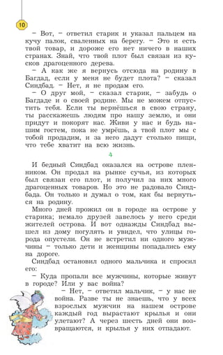 – Вот, – ответил старик и указал пальцем на
кучу палок, сваленных на берегу. – Это и есть
твой товар, и дороже его нет ничего в наших
странах. Знай, что твой плот был связан из ку-
сков драгоценного дерева.
– А как же я вернусь отсюда на родину в
Багдад, если у меня не будет плота? – сказал
Синдбад. – Нет, я не продам его.
– О друг мой, – сказал старик, – забудь о
Багдаде и о своей родине. Мы не можем отпус-
тить тебя. Если ты вернёшься в свою страну,
ты расскажешь людям про нашу землю, и они
придут и покорят нас. Живи у нас и будь на-
шим гостем, пока не умрёшь, а твой плот мы с
тобой продадим, и за него дадут столько пищи,
что тебе хватит на всю жизнь.
4
И бедный Синдбад оказался на острове плен-
ником. Он продал на рынке сучья, из которых
был связан его плот, и получил за них много
драгоценных товаров. Но это не радовало Синд-
бада. Он только и думал о том, как бы вернуть-
ся на родину.
Много дней прожил он в городе на острове у
старика; немало друзей завелось у него среди
жителей острова. И вот однажды Синдбад вы-
шел из дому погулять и увидел, что улицы го-
рода опустели. Он не встретил ни одного муж-
чины – только дети и женщины попадались ему
на дороге.
Синдбад остановил одного мальчика и спросил
его:
– Куда пропали все мужчины, которые живут
в городе? Или у вас война?
– Нет, – ответил мальчик, – у нас не
война. Разве ты не знаешь, что у всех
взрослых мужчин на нашем острове
каждый год вырастают крылья и они
улетают? А через шесть дней они воз-
вращаются, и крылья у них отпадают.
10
 