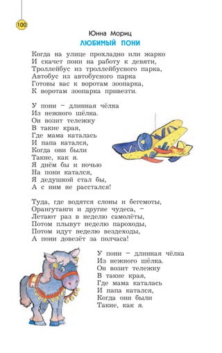 Юнна Мориц
ËÞÁÈÌÛÉ ÏÎÍÈ
Когда на улице прохладно или жарко
И скачет пони на работу к девяти,
Троллейбус из троллейбусного парка,
Автобус из автобусного парка
Готовы вас к воротам зоопарка,
К воротам зоопарка привезти.
У пони – длинная чёлка
Из нежного шёлка.
Он возит тележку
В такие края,
Где мама каталась
И папа катался,
Когда они были
Такие, как я.
Я днём бы и ночью
На пони катался,
Я дедушкой стал бы,
А с ним не расстался!
Туда, где водятся слоны и бегемоты,
Орангутанги и другие чудеса, –
Летают раз в неделю самолёты,
Потом плывут неделю пароходы,
Потом идут неделю вездеходы,
А пони довезёт за полчаса!
У пони – длинная чёлка
Из нежного шёлка.
Он возит тележку
В такие края,
Где мама каталась
И папа катался,
Когда они были
Такие, как я.
100
 