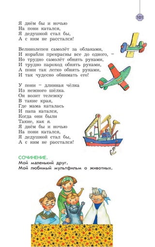 Я днём бы и ночью
На пони катался,
Я дедушкой стал бы,
А с ним не расстался!
Великолепен самолёт за облаками,
И корабли прекрасны все до одного, –
Но трудно самолёт обнять руками,
И трудно пароход обнять руками,
А пони так легко обнять руками,
И так чудесно обнимать его!
У пони – длинная чёлка
Из нежного шёлка.
Он возит тележку
В такие края,
Где мама каталась
И папа катался,
Когда они были
Такие, как я.
Я днём бы и ночью
На пони катался,
Я дедушкой стал бы,
А с ним не расстался!
СОЧИНЕНИЕ.
Мой маленький друг.
Мой любимый мультфильм о животных.
101
 