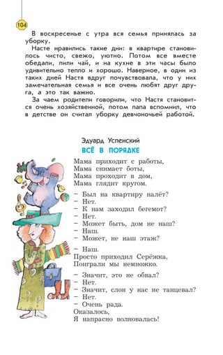 В воскресенье с утра вся семья принялась за
уборку.
Насте нравились такие дни: в квартире станови-
лось чисто, свежо, уютно. Потом все вместе
обедали, пили чай, и на кухне в эти часы было
удивительно тепло и хорошо. Наверное, в один из
таких дней Настя вдруг почувствовала, что у них
замечательная семья и все очень любят друг дру-
га, а это так важно.
За чаем родители говорили, что Настя становит-
ся очень хозяйственной, потом папа вспомнил, что
в детстве он считал уборку девчоночьей работой.
Эдуард Успенский
ÂÑ¨ Â ÏÎÐßÄÊÅ
Мама приходит с работы,
Мама снимает боты,
Мама проходит в дом,
Мама глядит кругом.
– Был на квартиру налёт?
– Нет.
– К нам заходил бегемот?
– Нет.
– Может быть, дом не наш?
– Наш.
– Может, не наш этаж?
– Наш.
Просто приходил Серёжка,
Поиграли мы немножко.
– Значит, это не обвал?
– Нет.
– Значит, слон у нас не танцевал?
– Нет.
– Очень рада.
Оказалось,
Я напрасно волновалась!
104
 