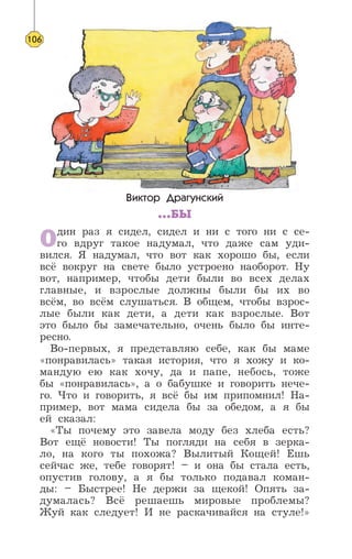 Виктор Драгунский
...БЫ
Один раз я сидел, сидел и ни с того ни с се-
го вдруг такое надумал, что даже сам уди-
вился. Я надумал, что вот как хорошо бы, если
всё вокруг на свете было устроено наоборот. Ну
вот, например, чтобы дети были во всех делах
главные, и взрослые должны были бы их во
всём, во всём слушаться. В общем, чтобы взрос-
лые были как дети, а дети как взрослые. Вот
это было бы замечательно, очень было бы инте-
ресно.
Во-первых, я представляю себе, как бы маме
«понравилась» такая история, что я хожу и ко-
мандую ею как хочу, да и папе, небось, тоже
бы «понравилась», а о бабушке и говорить нече-
го. Что и говорить, я всё бы им припомнил! На-
пример, вот мама сидела бы за обедом, а я бы
ей сказал:
«Ты почему это завела моду без хлеба есть?
Вот ещё новости! Ты погляди на себя в зерка-
ло, на кого ты похожа? Вылитый Кощей! Ешь
сейчас же, тебе говорят! – и она бы стала есть,
опустив голову, а я бы только подавал коман-
ды: – Быстрее! Не держи за щекой! Опять за-
думалась? Всё решаешь мировые проблемы?
Жуй как следует! И не раскачивайся на стуле!»
106
 