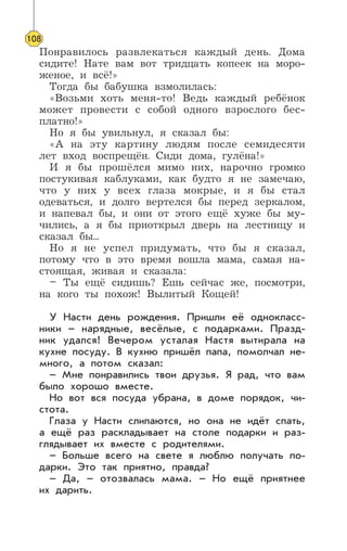 Понравилось развлекаться каждый день. Дома
сидите! Нате вам вот тридцать копеек на моро-
женое, и всё!»
Тогда бы бабушка взмолилась:
«Возьми хоть меня-то! Ведь каждый ребёнок
может провести с собой одного взрослого бес-
платно!»
Но я бы увильнул, я сказал бы:
«А на эту картину людям после семидесяти
лет вход воспрещён. Сиди дома, гулёна!»
И я бы прошёлся мимо них, нарочно громко
постукивая каблуками, как будто я не замечаю,
что у них у всех глаза мокрые, и я бы стал
одеваться, и долго вертелся бы перед зеркалом,
и напевал бы, и они от этого ещё хуже бы му-
чились, а я бы приоткрыл дверь на лестницу и
сказал бы...
Но я не успел придумать, что бы я сказал,
потому что в это время вошла мама, самая на-
стоящая, живая и сказала:
– Ты ещё сидишь? Ешь сейчас же, посмотри,
на кого ты похож! Вылитый Кощей!
У Насти день рождения. Пришли её однокласс-
ники – нарядные, весёлые, с подарками. Празд-
ник удался! Вечером усталая Настя вытирала на
кухне посуду. В кухню пришёл папа, помолчал не-
много, а потом сказал:
– Мне понравились твои друзья. Я рад, что вам
было хорошо вместе.
Но вот вся посуда убрана, в доме порядок, чи-
стота.
Глаза у Насти слипаются, но она не идёт спать,
а ещё раз раскладывает на столе подарки и раз-
глядывает их вместе с родителями.
– Больше всего на свете я люблю получать по-
дарки. Это так приятно, правда?
– Да, – отозвалась мама. – Но ещё приятнее
их дарить.
108
 