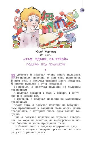 Юрий Коринец
Из книги
«ТАМ, ВДАЛИ, ЗА РЕКОЙ»
ПОДАРКИ ПОД ПОДУШКОЙ
1
В детстве я получал очень много подарков.
Во-первых, конечно, в мой день рождения.
В этот день я получал страшно много подарков.
Я просто купался в этих подарках!
Во-вторых, я получал подарки по большим
праздникам.
Я получал подарки 1 Мая, 7 ноября, 1 сентя-
бря и в Новый год.
В-третьих, я получал подарки по маленьким
праздникам.
Кроме того, я получал подарки по бабушки-
ным праздникам: у бабушки было очень много
праздников, о которых знала одна только ба-
бушка.
Ещё я получал подарки за хорошее поведе-
ние, за хорошие отметки, за выздоровление по-
сле болезни и когда приходили гости.
Но больше всего я получал подарков от дяди –
от него я получал подарки просто так, не гово-
ря уже о разных датах.
109
 