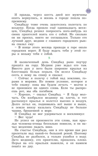 И правда, через шесть дней все мужчины
опять вернулись, и жизнь в городе пошла по-
прежнему.
Синдбаду тоже очень захотелось полетать по
воздуху. Когда прошло ещё одиннадцать меся-
цев, Синдбад решил попросить кого-нибудь из
своих приятелей взять его с собой. Но сколько
он ни просил, никто не соглашался. Только его
лучший друг, медник с главного городского рын-
ка сказал ему:
– В конце этого месяца приходи к горе около
городских ворот. Я буду ждать тебя у этой го-
ры и возьму тебя с собой.
5
В назначенный день Синдбад рано поутру
пришёл на гору. Медник уже ждал его там.
Вместо рук у него были широкие крылья из
блестящих белых перьев. Он велел Синдбаду
сесть к нему на спину и сказал:
– Сейчас я полечу с тобой над землями, го-
рами и морями. Но помни условие, которое я
тебе скажу: пока мы будем летать – молчи и
не произноси ни одного слова. Если ты раскро-
ешь рот, мы оба погибнем.
– Хорошо, – сказал Синдбад. – Я буду мол-
чать. Он взобрался меднику на плечи, и тот
распахнул крылья и взлетел высоко в воздух.
Долго летал он, поднимаясь всё выше и выше,
и земля внизу казалась Синдбаду не больше
чашки, брошенной в море.
И Синдбад не мог удержаться и воскликнул:
– Вот чудо!
Не успел он произнести эти слова, как кры-
лья человека-птицы бессильно повисли, и он на-
чал медленно падать вниз.
На счастье Синдбада, они в это время как раз
пролетали над какой-то большой рекой. Поэтому
Синдбад не разбился, а только ушибся о воду.
Зато меднику, его приятелю, пришлось плохо.
Перья на его крыльях намокли, и он камнем
пошёл ко дну.
11
 
