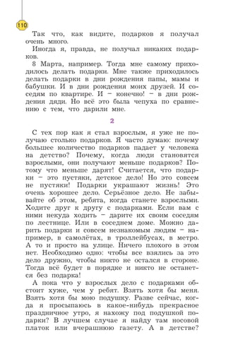 Так что, как видите, подарков я получал
очень много.
Иногда я, правда, не получал никаких подар-
ков.
8 Марта, например. Тогда мне самому прихо-
дилось делать подарки. Мне также приходилось
делать подарки в дни рождения папы, мамы и
бабушки. И в дни рождения моих друзей. И со-
седям по квартире. И – конечно! – в дни рож-
дения дяди. Но всё это была чепуха по сравне-
нию с тем, что дарили мне.
2
С тех пор как я стал взрослым, я уже не по-
лучаю столько подарков. Я часто думаю: почему
большее количество подарков падает у человека
на детство? Почему, когда люди становятся
взрослыми, они получают меньше подарков? По-
тому что меньше дарят! Считается, что подар-
ки – это пустяки, детское дело! Но это совсем
не пустяки! Подарки украшают жизнь! Это
очень хорошее дело. Серьёзное дело. Не забы-
вайте об этом, ребята, когда станете взрослыми.
Ходите друг к другу с подарками. Если вам с
ними некуда ходить – дарите их своим соседям
по лестнице. Или в соседнем доме. Можно да-
рить подарки и совсем незнакомым людям – на-
пример, в самолётах, в троллейбусах, в метро.
А то и просто на улице. Ничего плохого в этом
нет. Необходимо одно: чтобы все взялись за это
дело дружно, чтобы никто не остался в стороне.
Тогда всё будет в порядке и никто не останет-
ся без подарка!
А пока что у взрослых дело с подарками об-
стоит хуже, чем у ребят. Взять хотя бы меня.
Взять хотя бы мою подушку. Разве сейчас, ког-
да я просыпаюсь в какое-нибудь прекрасное
праздничное утро, я нахожу под подушкой по-
дарки? В лучшем случае я найду там носовой
платок или вчерашнюю газету. А в детстве?
110
 