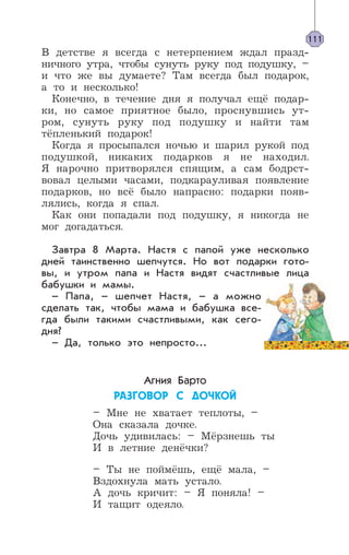В детстве я всегда с нетерпением ждал празд-
ничного утра, чтобы сунуть руку под подушку, –
и что же вы думаете? Там всегда был подарок,
а то и несколько!
Конечно, в течение дня я получал ещё подар-
ки, но самое приятное было, проснувшись ут-
ром, сунуть руку под подушку и найти там
тёпленький подарок!
Когда я просыпался ночью и шарил рукой под
подушкой, никаких подарков я не находил.
Я нарочно притворялся спящим, а сам бодрст-
вовал целыми часами, подкарауливая появление
подарков, но всё было напрасно: подарки появ-
лялись, когда я спал.
Как они попадали под подушку, я никогда не
мог догадаться.
Завтра 8 Марта. Настя с папой уже несколько
дней таинственно шепчутся. Но вот подарки гото-
вы, и утром папа и Настя видят счастливые лица
бабушки и мамы.
– Папа, – шепчет Настя, – а можно
сделать так, чтобы мама и бабушка все-
гда были такими счастливыми, как сего-
дня?
– Да, только это непросто...
Агния Барто
ÐÀÇÃÎÂÎÐ Ñ ÄÎ×ÊÎÉ
– Мне не хватает теплоты, –
Она сказала дочке.
Дочь удивилась: – Мёрзнешь ты
И в летние денёчки?
– Ты не поймёшь, ещё мала, –
Вздохнула мать устало.
А дочь кричит: – Я поняла! –
И тащит одеяло.
111
 