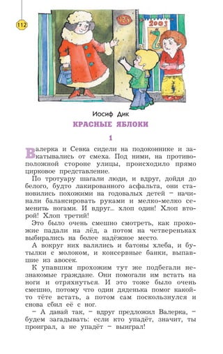 Иосиф Дик
КРАСНЫЕ ЯБЛОКИ
1
Валерка и Севка сидели на подоконнике и за-
катывались от смеха. Под ними, на противо-
положной стороне улицы, происходило прямо
цирковое представление.
По тротуару шагали люди, и вдруг, дойдя до
белого, будто лакированного асфальта, они ста-
новились похожими на годовалых детей – начи-
нали балансировать руками и мелко-мелко се-
менить ногами. И вдруг... хлоп один! Хлоп вто-
рой! Хлоп третий!
Это было очень смешно смотреть, как прохо-
жие падали на лёд, а потом на четвереньках
выбирались на более надёжное место.
А вокруг них валялись и батоны хлеба, и бу-
тылки с молоком, и консервные банки, выпав-
шие из авосек.
К упавшим прохожим тут же подбегали не-
знакомые граждане. Они помогали им встать на
ноги и отряхнуться. И это тоже было очень
смешно, потому что один дяденька помог какой-
то тёте встать, а потом сам поскользнулся и
снова сбил её с ног.
– А давай так, – вдруг предложил Валерка, –
будем загадывать: если кто упадёт, значит, ты
проиграл, а не упадёт – выиграл!
112
’
 
