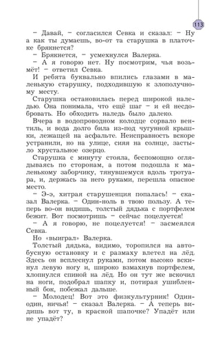 – Давай, – согласился Севка и сказал: – Ну
а как ты думаешь, во-от та старушка в платоч-
ке брякнется?
– Брякнется, – усмехнулся Валерка.
– А я говорю нет. Ну посмотрим, чья возь-
мёт! – ответил Севка.
И ребята буквально впились глазами в ма-
ленькую старушку, подходившую к злополучно-
му месту.
Старушка остановилась перед широкой нале-
дью. Она понимала, что ещё шаг – и ей несдо-
бровать. Но обходить наледь было далеко.
Вчера в водопроводном колодце сорвало вен-
тиль, и вода долго била из-под чугунной крыш-
ки, лежащей на асфальте. Неисправность вскоре
устранили, но на улице, сияя на солнце, засты-
ло хрустальное озерцо.
Старушка с минуту стояла, беспомощно огля-
дываясь по сторонам, а потом подошла к ма-
ленькому заборчику, тянувшемуся вдоль тротуа-
ра, и, держась за него руками, перешла опасное
место.
– Э-э, хитрая старушенция попалась! – ска-
зал Валерка. – Один-ноль в твою пользу. А те-
перь во-он видишь, толстый дядька с портфелем
бежит. Вот посмотришь – сейчас поцелуется!
– А я говорю, не поцелуется! – засмеялся
Севка.
Но «выиграл» Валерка.
Толстый дядька, видимо, торопился на авто-
бусную остановку и с размаху влетел на лёд.
Здесь он всплеснул руками, потом высоко вски-
нул левую ногу и, широко взмахнув портфелем,
хлопнулся спиной на лёд. Но он тут же вскочил
на ноги, подобрал шапку и, потирая ушиблен-
ный бок, побежал дальше.
– Молодец! Вот это физкультурник! Один-
один, ничья! – сказал Валерка. – А теперь ви-
дишь вот ту, в красной шапочке? Упадёт или
не упадёт?
113
 