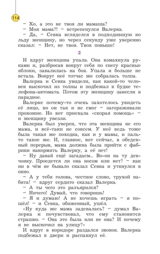 – Хо, а это не твоя ли мамаша?
– Моя мама?! – встрепенулся Валерка.
– Да, – Севка вгляделся в подходившую ко
льду женщину, но через секунду уже уверенно
сказал: – Нет, не твоя. Твоя повыше!
2
И вдруг женщина упала. Она взмахнула ру-
ками и, разбросав вокруг себя по снегу красные
яблоки, завалилась на бок. Упала и больше не
встала. Вокруг неё тотчас же собралась толпа.
Валерка и Севка увидели, как какой-то чело-
век выскочил из толпы и подбежал к будке те-
лефона-автомата. Потом эту женщину занесли в
парадное.
Валерке почему-то очень захотелось увидеть
её лицо, но он так и не смог – загораживали
прохожие. Но вот приехала «скорая помощь» –
и женщину увезли.
Валерка был уверен, что эта женщина не его
мама, и всё-таки не совсем. У неё ведь тоже
была такая же походка, как и у мамы, и паль-
то такое же. И, главное, вот сейчас, в обеден-
ный перерыв, мама должна была прийти с фаб-
рики накормить Валерку, а её нет!
– Ну давай ещё загадаем... Во-он на ту дев-
чонку. Проедется ли она носом или нет? – как
ни в чём не бывало сказал Севка и уткнулся в
окно.
– А у тебя голова, честное слово, трухой на-
бита! – вдруг сердито сказал Валерка.
– А ты чего это разъярился?
– Ничего! Думай, что говоришь!
– Я и думаю! А не хочешь играть – я по-
шёл! – и Севка, обиженный, ушёл.
«Ну куда же мама задевалась? – думал Ва-
лерка и почувствовал, что ему становится
страшно. – Она это была или не она? И почему
я не выскочил на улицу?»
И вдруг в коридоре раздался звонок. Валерка
подбежал к двери и распахнул её.
114
 