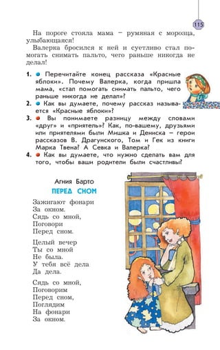 На пороге стояла мама – румяная с морозца,
улыбающаяся!
Валерка бросился к ней и суетливо стал по-
могать снимать пальто, чего раньше никогда не
делал!
1. Перечитайте конец рассказа «Красные
яблоки». Почему Валерка, когда пришла
мама, «стал помогать снимать пальто, чего
раньше никогда не делал»?
2. Как вы думаете, почему рассказ называ-
ется «Красные яблоки»?
3. Вы понимаете разницу между словами
«друг» и «приятель»? Как, по-вашему, друзьями
или приятелями были Мишка и Дениска – герои
рассказов В. Драгунского, Том и Гек из книги
Марка Твена? А Севка и Валерка?
4. Как вы думаете, что нужно сделать вам для
того, чтобы ваши родители были счастливы?
Агния Барто
ÏÅÐÅÄ ÑÍÎÌ
Зажигают фонари
За окном.
Сядь со мной,
Поговори
Перед сном.
Целый вечер
Ты со мной
Не была.
У тебя всё дела
Да дела.
Сядь со мной,
Поговорим
Перед сном,
Поглядим
На фонари
За окном.
115
 
