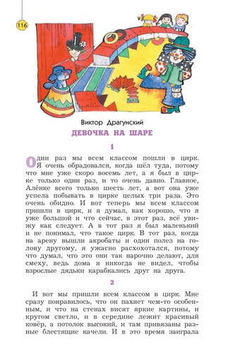 Виктор Драгунский
ДЕВОЧКА НА ШАРЕ
1
Один раз мы всем классом пошли в цирк.
Я очень обрадовался, когда шёл туда, потому
что мне уже скоро восемь лет, а я был в цир-
ке только один раз, и то очень давно. Главное,
Алёнке всего только шесть лет, а вот она уже
успела побывать в цирке целых три раза. Это
очень обидно. И вот теперь мы всем классом
пришли в цирк, и я думал, как хорошо, что я
уже большой и что сейчас, в этот раз, всё уви-
жу как следует. А в тот раз я был маленький
и не понимал, что такое цирк. В тот раз, когда
на арену вышли акробаты и один полез на го-
лову другому, я ужасно расхохотался, потому
что думал, что это они так нарочно делают, для
смеху, ведь дома я никогда не видел, чтобы
взрослые дядьки карабкались друг на друга.
2
И вот мы пришли всем классом в цирк. Мне
сразу понравилось, что он пахнет чем-то особен-
ным, и что на стенах висят яркие картины, и
кругом светло, и в середине лежит красивый
ковёр, а потолок высокий, и там привязаны раз-
ные блестящие качели. И в это время заиграла
116
 